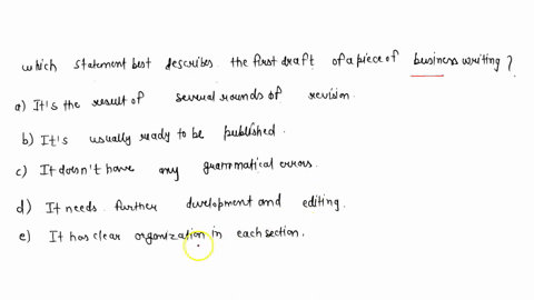 which-statement-best-describes-the-first-draft-of-a-piece-of-business-writing-a-its-the-result-of-several-rounds-of-revision-b-its-usually-ready-to-be-published-c-it-doesnt-have-any-grammati-92394