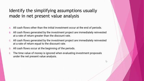 identify-the-simplifying-assumptions-usually-made-in-net-present-value-analysis-a-all-cash-flows-other-than-the-initial-investment-occur-at-the-end-of-periodsunanswered-b-all-cash-flows-gene-17564