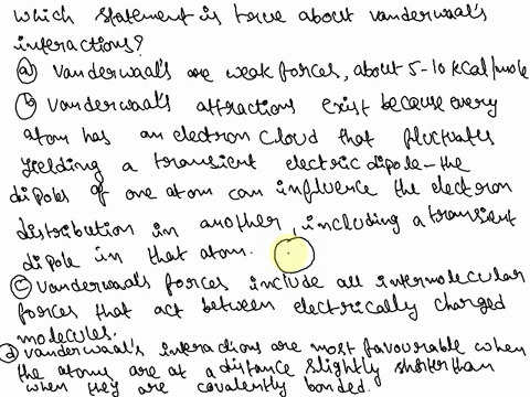 which-statement-is-true-about-van-der-waals-interactions-group-of-answer-choices-a-van-der-waals-are-weak-forces-about-5-10-kcalmol-b-van-der-waals-attractions-exist-because-every-atom-has-a-45168