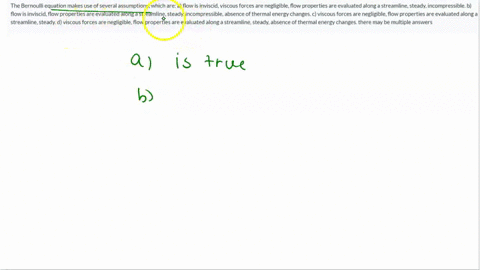 the-bernoulli-equation-makes-use-of-several-assumptions-which-are-a-flow-is-inviscid-viscous-forces-are-negligible-flow-properties-are-evaluated-along-a-streamline-steady-incompressible-b-fl-64017