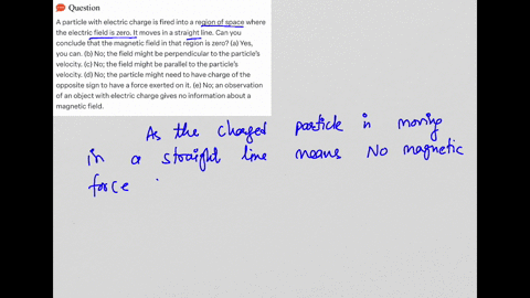 a-particle-with-electric-charge-is-fired-into-a-region-of-space-where-the-electric-field-is-zero-it-moves-in-a-straight-line-can-you-conclude-that-the-magnetic-field-in-that-region-is-zero-a-14759