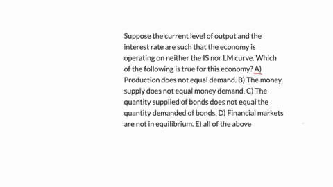 suppose-the-current-level-of-output-and-the-interest-rate-are-such-that-the-economy-is-operating-on-neither-the-is-nor-lm-curve-which-of-the-following-is-true-for-this-economy-a-production-d-35832