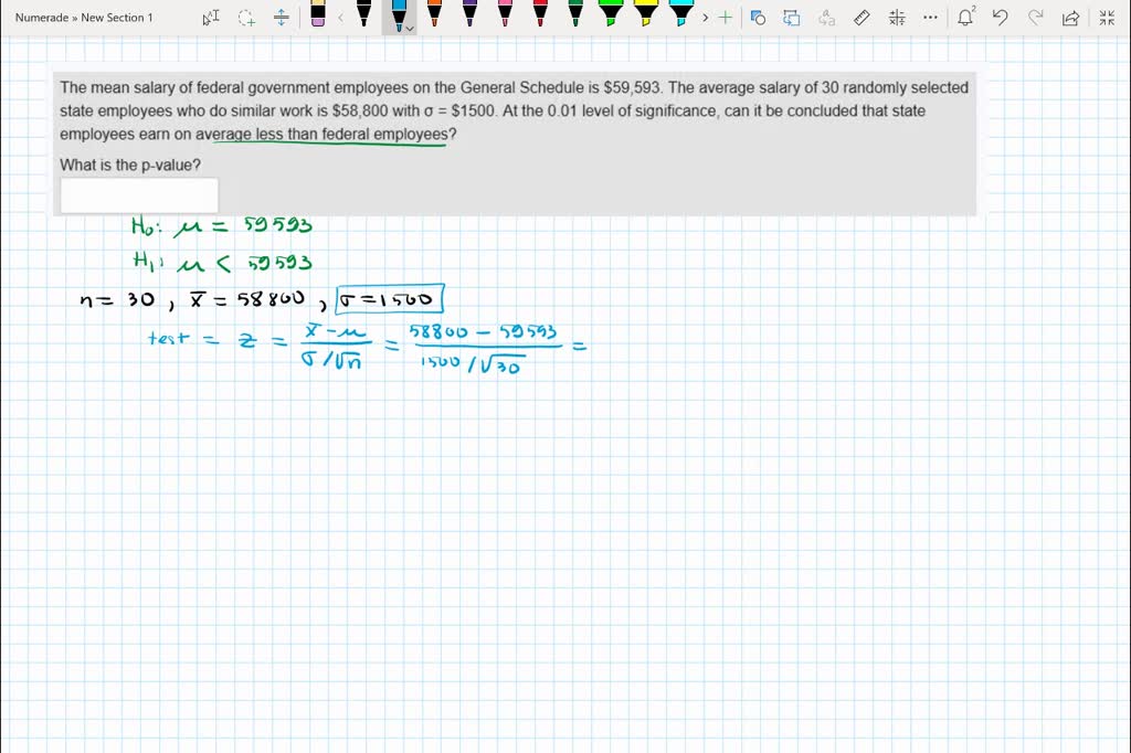 SOLVED: The mean salary of federal government employees on the General  Schedule is 59,593. The average salary of 30 randomly selected state  employees who do similar work is58,800 with = S1500.At the
