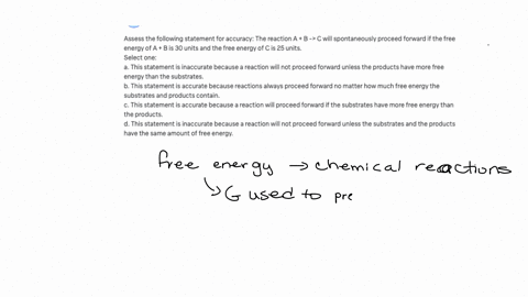 assess-the-following-statement-for-accuracy-the-reaction-a-b-c-will-spontaneously-proceed-forward-if-the-free-energy-of-a-b-is-30-units-and-the-free-energy-of-c-is-25-units-select-one-a-this-82778