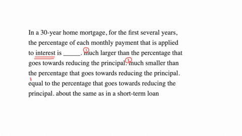 in-a-30-year-home-mortgage-for-the-first-several-years-the-percentage-of-each-monthly-payment-that-is-applied-to-interest-is-_____-much-larger-than-the-percentage-that-goes-towards-reducing-the-princi