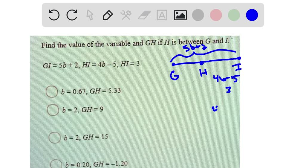 Find the value ofthe variable and GH if H is between G and I, GI = 5b - 2, HI = 4b 5, HI = 3, 6 = 0.67. GH = 5.33, 6 =2 GH = 9, 6 = 2 GH= 15, 6 =0.20, GH=-1.20
