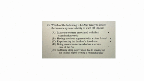 25-which-of-the-following-is-least-likely-to-affect-the-immune-systems-ability-to-ward-off-illness-a-exposure-to-stress-associated-with-final-examination-week-b-having-a-serious-argument-with-a-close