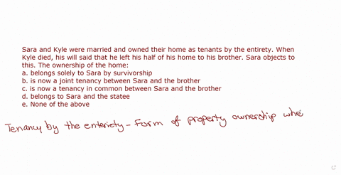 sara-and-kyle-were-married-and-owned-their-home-as-tenants-by-the-entirety-when-kyle-died-his-will-said-that-he-left-his-half-of-his-home-to-his-brother-sara-objects-to-this-the-ownership-of-86585