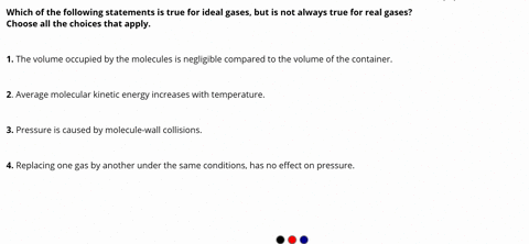 which-of-the-following-statements-is-true-for-ideal-gases-but-is-not-always-true-for-real-gases-choose-all-the-choices-that-apply-1-the-volume-occupied-by-the-molecules-is-negligible-compare-81481