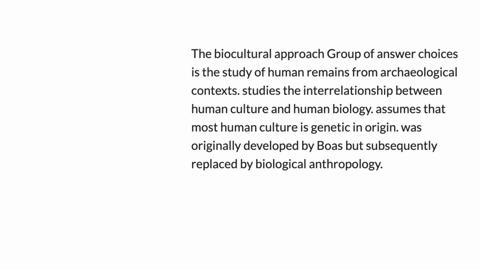 the-biocultural-approach-group-of-answer-choices-is-the-study-of-human-remains-from-archaeological-contexts-studies-the-interrelationship-between-human-culture-and-human-biology-assumes-that-81373