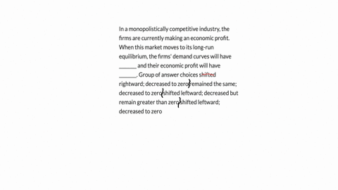 in-a-monopolistically-competitive-industry-the-firms-are-currently-making-an-economic-profit-when-this-market-moves-to-its-long-run-equilibrium-the-firms-demand-curves-will-have-________-and-64166