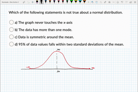 which-of-the-following-statements-is-not-true-about-a-normal-distribution-a-the-graph-never-touches-the-x-axis-b-the-data-has-more-than-one-mode-data-is-symmetric-around-the-mean-d-95-of-dat-53833