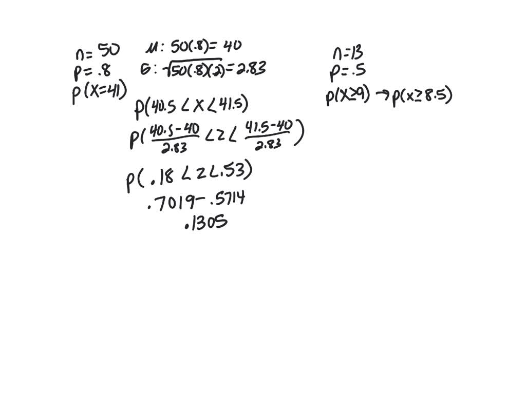 SOLVED: Use the normal approximation to the binomial to find the  probability for n=50, p=0.8, and X=41. Round z-value calculations to 2  decimal places and final answer to 4 decimal places. The