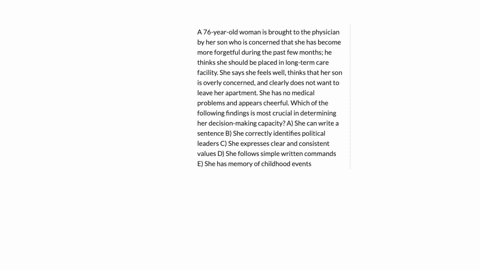 a-76-year-old-woman-is-brought-to-the-physician-by-her-son-who-is-concerned-that-she-has-become-more-forgetful-during-the-past-few-months-he-thinks-she-should-be-placed-in-long-term-care-facility-she-