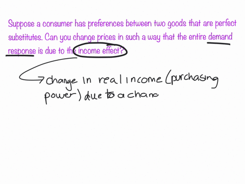 suppose-a-consumer-has-preferences-between-two-goods-that-are-perfect-substitutes-can-you-change-prices-in-such-a-way-that-the-entire-demand-response-is-due-to-the-income-effect