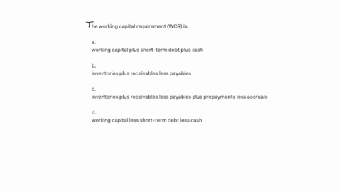he-working-capital-requirement-wcr-is-a-working-capital-plus-short-term-debt-plus-cash-b-inventories-plus-receivables-less-payables-c-inventories-plus-receivables-less-payables-plus-prepayments-less-a