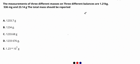 the-measurements-of-three-different-masses-on-ihree-different-balances-are-121kg-536-mg-and-2314-g-the-total-mass-should-be-reported-as-0-a-12337-g-0-b-1234-g-c-123368-g-0-d-1233-676-g-0-e-1-25603