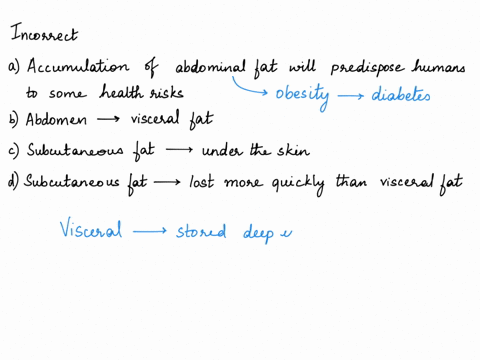 which-statement-is-incorrect-select-one-a-scientists-have-found-that-the-accumulation-of-abdominal-fat-will-predispose-humans-to-some-health-risks-b-most-of-the-fat-in-the-abdomen-is-viscera-10443