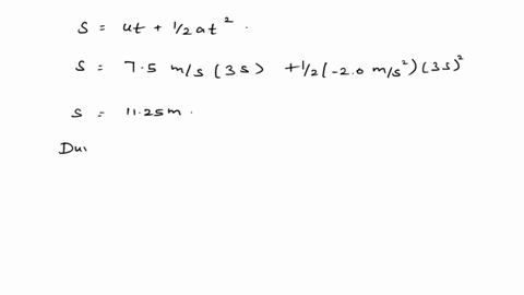 a-car-starts-from-rest-and-travels-for-5-seconds-with-the-uniforms-acceleration-of-15-ms2-the-driver-than-applies-the-brakes-causing-a-uniform-acceleration-of-20-ms2-if-the-brakes-are-applie-39651