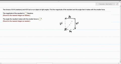 two-forces-of-34-n-newtons-and-45-n-act-on-an-object-at-right-angles-find-the-magnitude-of-the-resultant-and-the-angle-that-it-makes-with-the-smaller-force-the-magnitude-of-the-resultant-is-70855