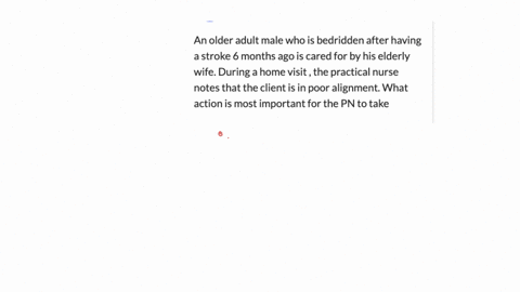 an-older-adult-male-who-is-bedridden-after-having-a-stroke-6-months-ago-is-cared-for-by-his-elderly-wife-during-a-home-visit-the-practical-nurse-notes-that-the-client-is-in-poor-alignment-what-action-