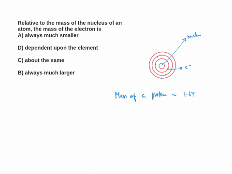 relative-to-the-mass-of-the-nucleus-of-an-atom-the-mass-of-the-electron-is-a-always-much-smaller-d-dependent-upon-the-element-about-the-same_-b-always-much-larger-29819