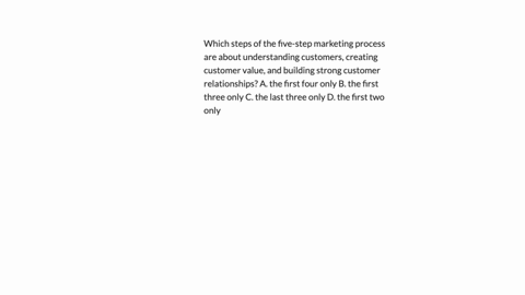 which-steps-of-the-five-step-marketing-process-are-about-understanding-customers-creating-customer-value-and-building-strong-customer-relationships-a-the-first-four-only-b-the-first-three-only-c-the-l