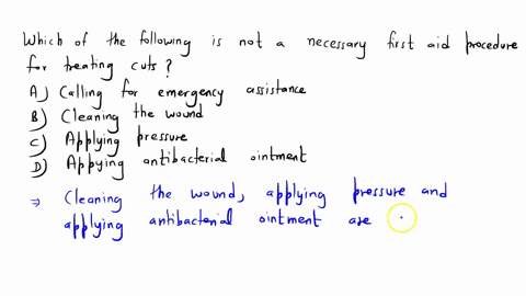 which-of-the-following-is-not-a-necessary-first-aid-procedure-for-treating-cuts-a-calling-for-emergency-assistance-b-cleaning-the-wound-c-applying-pressure-d-applying-antibacterial-ointment-20983