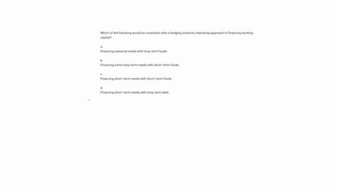 which-of-the-following-would-be-consistent-with-a-hedging-maturity-matching-approach-to-financing-working-capital-a-financing-seasonal-needs-with-long-term-funds-b-financing-some-long-term-needs-with