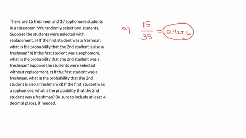 there-are-15-freshmen-and-17-sophomore-students-in-a-classroom-we-randomly-select-two-students-suppose-the-students-were-selected-with-replacement-a-if-the-first-student-was-a-freshman-what-is-the-pro