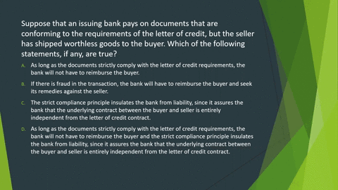 suppose-that-an-issuing-bank-pays-on-documents-that-are-conforming-to-the-requirements-of-the-letter-of-credit-but-the-seller-has-shipped-worthless-goods-to-the-buyer-which-of-the-following-55386