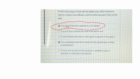 the-rn-is-discussing-an-iv-lock-with-the-student-nurse-which-statements-made-by-a-student-nurse-indicates-a-need-for-further-discussion-select-all-that-apply-it-is-a-long-iv-line-that-is-attached-to-a