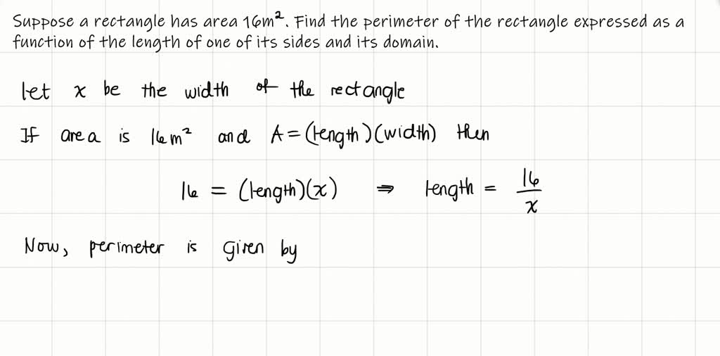 SOLVED: Find a formula for the described function and state its domain. A  rectangle has area 16 m^2. Express the perimeter of the rectangle as a  function of the length of one
