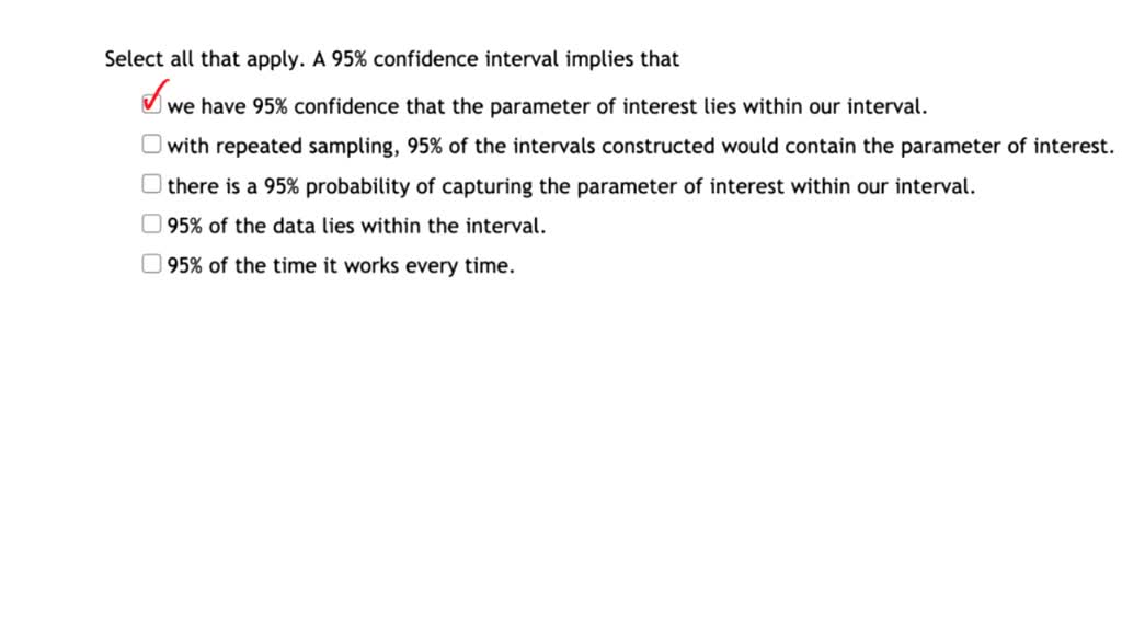 Solved Select All That Apply A 95 Confidence Interval Implies That We Have 95 Confidence That The Parameter Of Interest Lies Within Our Interval With Repeated Sampling 95 Of The Intervals Constructed Solved Select All That Apply A 95 Confidence Interval Implies That We Have 95 Confidence That The Parameter Of Interest Lies Within Our Interval With Repeated Sampling 95 Of The Intervals Constructed