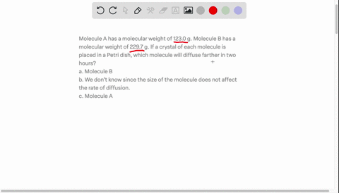 molecule-a-has-a-molecular-weight-of-1230-g-molecule-b-has-a-molecular-weight-of-2297-g-if-a-crystal-of-each-molecule-is-placed-in-a-petri-dish-which-molecule-will-diffuse-farther-in-two-hou-80892