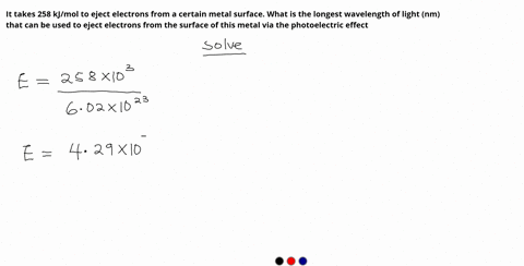it-takes-258-kjmol-to-eject-electrons-from-a-certain-metal-surface-what-is-the-longest-wavelength-of-light-nm-that-can-be-used-to-eject-electrons-from-the-surface-of-this-metal-via-the-photo-38545