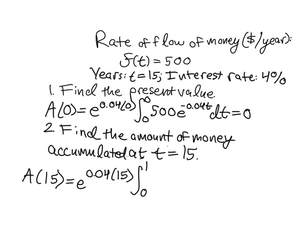 SOLVED: The function f(x)=500 represents the rate of flow of money in  dollars per year. Assume a 15-year period at 4% compounded continuously.  Find (A) the present value, and (B) the accumulated