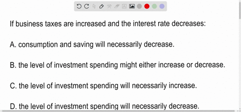 if-business-taxes-are-increased-and-the-interest-rate-decreases-a-consumption-and-saving-will-necessarily-decrease-b-the-level-of-investment-spending-might-either-increase-or-decrease-c-the-20803