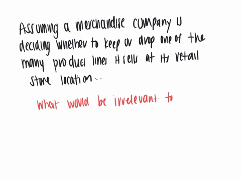 assume-a-merchandising-company-is-deciding-whether-to-keep-or-drop-one-of-the-many-product-lines-that-it-sells-at-its-retail-store-location-which-of-the-following-would-be-irrelevant-to-the-decision