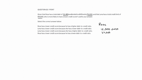 question-20-1-point-given-that-ross-has-a-total-debt-of-12300-and-a-total-credit-limit-of-24000-and-that-lena-has-a-total-credit-limit-of-10000-who-is-more-likely-to-have-a-lower-credit-scor-36679