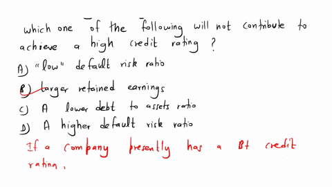 if-a-company-presently-has-b-credit-rating-which-one-of-the-following-will-not-contribute-to-achieving-a-higher-credit-rating-a-a-low-default-risk-ratio-b-larger-retained-earnings-c-a-lower-88073