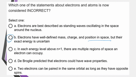 which-one-of-the-statements-about-electrons-and-atoms-is-now-considered-incorrect-select-one-electrons-are-best-described-as-standing-waves-oscillating-in-the-space-around-the-nucleus-b-elec-50677