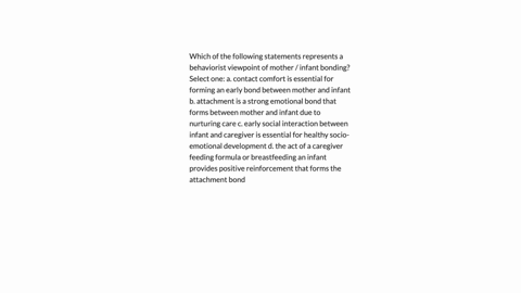 which-of-the-following-statements-represents-a-behaviorist-viewpoint-of-mother-infant-bonding-select-one-a-contact-comfort-is-essential-for-forming-an-early-bond-between-mother-and-infant-b-05997