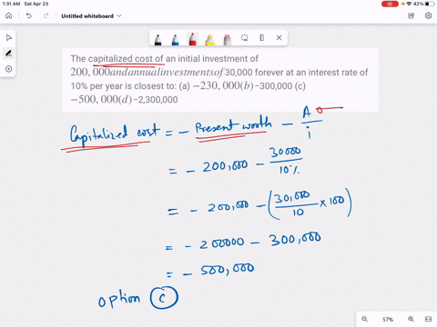 the-capitalized-cost-of-an-initial-investment-of-200000-and-annual-investments-of-30000-forever-at-an-interest-rate-of-10-per-year-is-closest-to-a-230000-b-300000-c-500000-d-2300000-94148