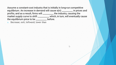 assume-a-constant-cost-industry-that-is-initially-in-long-run-competitive-equilibrium-an-increase-in-demand-will-cause-an-__________-in-prices-and-profits-and-as-a-result-firms-will-________-11813