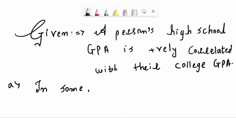 a-person-high-school-gpa-is-positively-correlated-with-their-college-gpa_-is-it-appropriate-to-conclude-that-higher-high-school-gpa-will-cause-someone-to-have-higher-coliege-gpa-explain-a-sk-30422