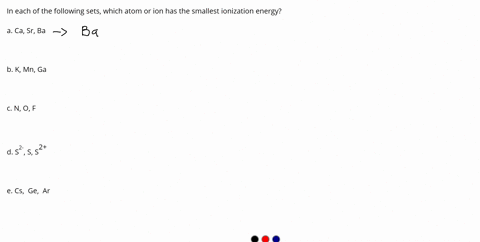 in-each-of-the-following-sets-which-atom-or-ion-has-the-smallest-ionization-energy-a-ca-sr-ba-b-k-mn-ga-c-n-o-f-d-s2-s-s2-e-cs-ge-ar-04898