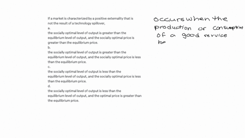 if-a-market-is-characterized-by-a-positive-externality-that-is-not-the-result-of-a-technology-spillover-a-the-socially-optimal-level-of-output-is-greater-than-the-equilibrium-level-of-output-25068