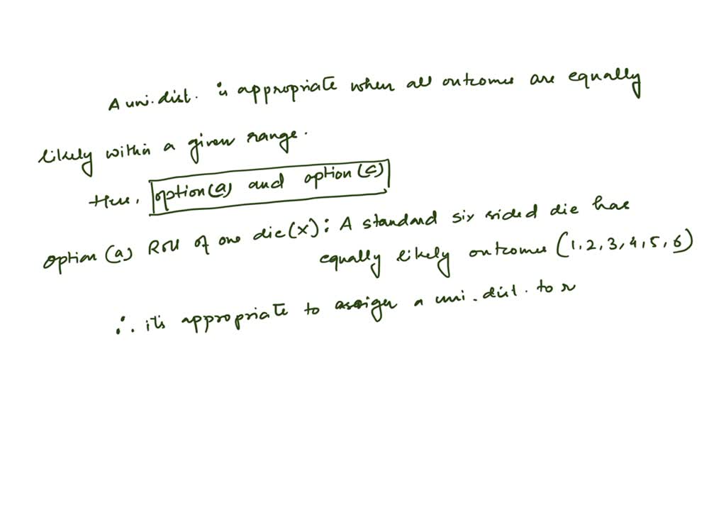 For which of the following random variables would it be appropriate to assign a uniform distribution?
(a) Let $X$ represent the roll of one die.
(b) Let $X$ represent the number of heads obtained in three tosses of a coin.
(c) A roulette wheel has 38 possible outcomes: $0,00,$ and 1 through $36 .$ Let $X$ represent the outcome when a roulette wheel is spun.
(d) Let $X$ represent the birthday of a randomly chosen person.
(e) Let $X$ represent the number of tosses of a coin necessary to achieve a head for the first time.