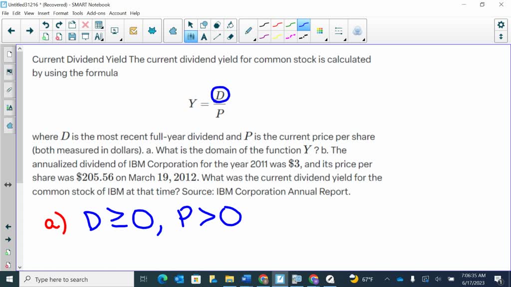 Current Dividend Yield The current dividend yield for common stock is calculated by using the formula
$$
Y=\frac{D}{P}
$$
where $D$ is the most recent full-year dividend and $P$ is the current price per share (both measured in dollars).
a. What is the domain of the function $Y$ ?
b. The annualized dividend of IBM Corporation for the year 2011 was $\$ 3$, and its price per share was $\$ 205.56$ on March $19,2012 .$ What was the current dividend yield for the common stock of IBM at that time?
Source: IBM Corporation Annual Report.